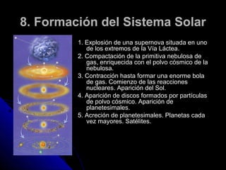 8. Formación del Sistema Solar
         1. Explosión de una supernova situada en uno
            de los extremos de la Vía Láctea.
         2. Compactación de la primitiva nebulosa de
            gas, enriquecida con el polvo cósmico de la
            nebulosa.
         3. Contracción hasta formar una enorme bola
            de gas. Comienzo de las reacciones
            nucleares. Aparición del Sol.
         4. Aparición de discos formados por partículas
            de polvo cósmico. Aparición de
            planetesimales.
         5. Acreción de planetesimales. Planetas cada
            vez mayores. Satélites.
 