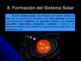 8. Formación del Sistema Solar
      Nuestro Sistema Solar está formado por nuestra estrella, el
Sol, que se encuentra en el centro y sus ocho planetas (con sus
correspondientes satélites), los planetas enanos y los cuerpos
pequeños (asteroides, meteoritos, cometas...). Giran a su
alrededor atraídos por la fuerza de la gravedad que actúa como un
gigantesco imán.
 