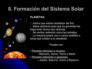 8. Formación del Sistema Solar
        PLANETAS:

         􀂐 Astros que orbitan alrededor del Sol.
         􀂐 Masa suficiente para que su gravedad les
        haga tener forma casi redonda.
         􀂐 No emiten radiación como las estrellas.
         􀂐 La mayoría posee uno o varios satélites o
        lunas que orbitan a su alrededor.

                         Pueden ser:

        • Planetas interiores o rocosos.
              – Mercurio, Venus, Tierra y Marte.
        • Planetas exteriores o gaseosos.
              – Júpiter, Saturno, Urano y Neptuno.
 