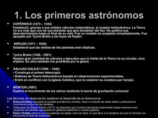 1. Los primeros astrónomos
   COPÉRNICO (1473 – 1543)
    Estableció, gracias a sus sólidos cálculos matemáticos, el modelo heliocéntrico. La Tierra
    no era más que uno de sus planetas que gira alrededor del Sol. No publicó sus
    descubrimientos hasta el final de su vida. Fue un modelo no aceptado inmediatamente. Fue
    apoyado por Tycho Brahe y las leyes de Kepler.

   KEPLER (1571 – 1630)
    Estableció que las órbitas de los planetas eran elípticas.

   Tycho Brahe (1546 - 1601):
    Realiza gran cantidad de cálculos y descubre que la órbita de la Tierra no es circular, sino
    elíptica. Su obra también fue prohibida por la glesia.

   GALILEO GALILEI (1564 – 1642)
    • Construye el primer telescopio.
    • Defensa de Teoría Heliocéntrica basada en observaciones experimentales.
    • Entró en conflicto con la Iglesia Católica, que le costaron su condena por herejía.

   NEWTON (1667)
    Explicó el movimiento de los astros mediante la teoría de gravitación universal

Las técnicas de observación aceleran el desarrollo de la Astronomía.
   Edmund Halley descubre el cometa que lleva su nombre, hace un estudio de estos astros y descubre el
    movimiento propio de las estrellas.
   Telescopio de Monte Wilson (1917), se descubre que muchas nebulosas observadas hasta entonces eran
    conjuntos de estrellas agrupadas en galaxias exteriores a nuestra galaxia.
   Edwin Hubble observó que las galaxias se alejan unas de otras, lo que lleva a la hipótesis de que el Universo se
    encuentra en fase de expansión
 