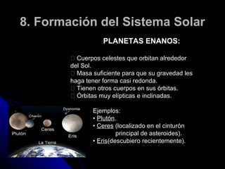 8. Formación del Sistema Solar
                   PLANETAS ENANOS:

         􀂐 Cuerpos celestes que orbitan alrededor
        del Sol.
         􀂐 Masa suficiente para que su gravedad les
        haga tener forma casi redonda.
         􀂐 Tienen otros cuerpos en sus órbitas.
         􀂐 Órbitas muy elípticas e inclinadas.

               Ejemplos:
               • Plutón.
               • Ceres (localizado en el cinturón
                        principal de asteroides).
               • Eris(descubiero recientemente).
 