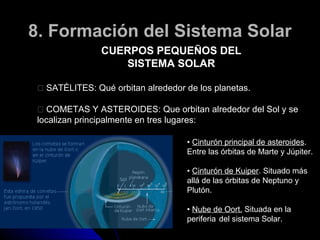 8. Formación del Sistema Solar
               CUERPOS PEQUEÑOS DEL
                  SISTEMA SOLAR

 􀂐 SATÉLITES: Qué orbitan alrededor de los planetas.

  􀂐 COMETAS Y ASTEROIDES: Que orbitan alrededor del Sol y se
 localizan principalmente en tres lugares:

                                    • Cinturón principal de asteroides.
                                    Entre las órbitas de Marte y Júpiter.

                                    • Cinturón de Kuiper. Situado más
                                    allá de las órbitas de Neptuno y
                                    Plutón.

                                    • Nube de Oort. Situada en la
                                    periferia del sistema Solar.
 