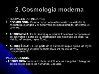 2. Cosmología moderna
PRINCIPALES DEFINICIONES
 COSMOLOGÍA: Es una parte de la astronomía que estudia la
  estructura, el origen y el desarrollo de la totalidad del Universo, el
  cosmos.

   ASTRONOMÍA: Es la ciencia que estudia los astros componentes
    del Universo a partir de la información que nos llega de ellos: luz
    visible, infrarrojos, rayos X, etc.

   ASTROFÍSICA: Es una parte de la astronomía que aplica las leyes
    de la física para estudiar la naturaleza de los astros y su
    comportamiento.

PSEUDOCIENCIA.
- ASTROLOGÍA: Intenta explicar las influencias malignas o benignas
   de los astros sobre los humanos. Zodíaco.
 