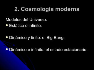 2. Cosmología moderna
Modelos del Universo.
 Estático o infinito.


 Dinámico   y finito: el Big Bang.

 Dinámico   e infinito: el estado estacionario.
 