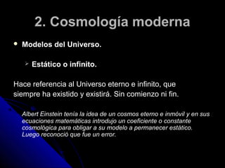 2. Cosmología moderna
   Modelos del Universo.

        Estático o infinito.

Hace referencia al Universo eterno e infinito, que
siempre ha existido y existirá. Sin comienzo ni fin.

    Albert Einstein tenía la idea de un cosmos eterno e inmóvil y en sus
    ecuaciones matemáticas introdujo un coeficiente o constante
    cosmológica para obligar a su modelo a permanecer estático.
    Luego reconoció que fue un error.
 
