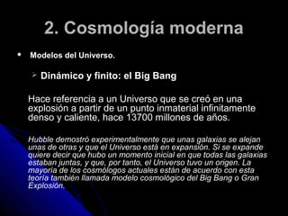 2. Cosmología moderna
   Modelos del Universo.

       Dinámico y finito: el Big Bang

    Hace referencia a un Universo que se creó en una
    explosión a partir de un punto inmaterial infinitamente
    denso y caliente, hace 13700 millones de años.

    Hubble demostró experimentalmente que unas galaxias se alejan
    unas de otras y que el Universo está en expansión. Si se expande
    quiere decir que hubo un momento inicial en que todas las galaxias
    estaban juntas, y que, por tanto, el Universo tuvo un origen. La
    mayoría de los cosmólogos actuales están de acuerdo con esta
    teoría también llamada modelo cosmológico del Big Bang o Gran
    Explosión.
 