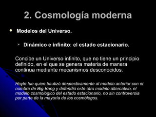 2. Cosmología moderna
   Modelos del Universo.

       Dinámico e infinito: el estado estacionario.

    Concibe un Universo infinito, que no tiene un principio
    definido, en el que se genera materia de manera
    continua mediante mecanismos desconocidos.

    Hoyle fue quien bautizó despectivamente al modelo anterior con el
    nombre de Big Bang y defendió este otro modelo alternativo, el
    modelo cosmológico del estado estacionario, no sin controversia
    por parte de la mayoría de los cosmólogos.
 