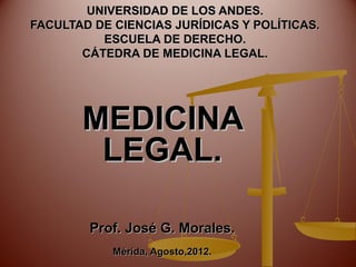 UNIVERSIDAD DE LOS ANDES.
FACULTAD DE CIENCIAS JURÍDICAS Y POLÍTICAS.
          ESCUELA DE DERECHO.
       CÁTEDRA DE MEDICINA LEGAL.




       MEDICINA
        LEGAL.

        Prof. José G. Morales.
            Mérida, Agosto,2012.
 