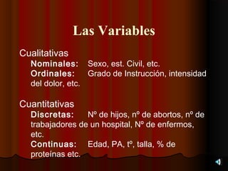 Las Variables
Cualitativas
  Nominales: Sexo, est. Civil, etc.
  Ordinales:      Grado de Instrucción, intensidad
  del dolor, etc.

Cuantitativas
  Discretas:     Nº de hijos, nº de abortos, nº de
  trabajadores de un hospital, Nº de enfermos,
  etc.
  Continuas: Edad, PA, tº, talla, % de
  proteínas etc.
 