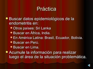 Práctica
 Buscar datos epidemiológicos de la
 endometritis en:
  Otros países: Sri Lanka
  Buscar en África, India.
  En América Latina: Brasil, Ecuador, Bolivia.
  Buscar en Perú.
  Buscar en Lima.
 Acumule la información para realizar
 luego el área de la situación problemática.
 