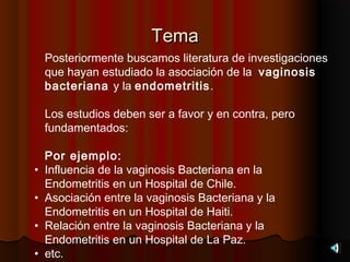 Tema
    Posteriormente buscamos literatura de investigaciones
    que hayan estudiado la asociación de la vaginosis
    bacteriana y la endometritis.

    Los estudios deben ser a favor y en contra, pero
    fundamentados:

    Por ejemplo:
•   Influencia de la vaginosis Bacteriana en la
    Endometritis en un Hospital de Chile.
•   Asociación entre la vaginosis Bacteriana y la
    Endometritis en un Hospital de Haiti.
•   Relación entre la vaginosis Bacteriana y la
    Endometritis en un Hospital de La Paz.
•   etc.
 