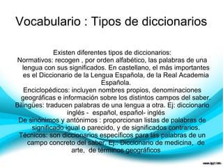 Vocabulario : Tipos de diccionarios

              Existen diferentes tipos de diccionarios:
Normativos: recogen , por orden alfabético, las palabras de una
   lengua con sus significados. En castellano, el más importantes
   es el Diccionario de la Lengua Española, de la Real Academia
                               Española.
    Enciclopédicos: incluyen nombres propios, denominaciones
  geográficas e información sobre los distintos campos del saber.
Bilingües: traducen palabras de una lengua a otra. Ej: diccionario
                   inglés - español, español- inglés
 De sinónimos y antónimos : proporcionan listas de palabras de
      significado igual o parecido, y de significados contrarios.
 Técnicos: son diccionarios específicos para las palabras de un
     campo concreto del saber. Ej.: Diccionario de medicina, de
                     arte, de términos geográficos
 