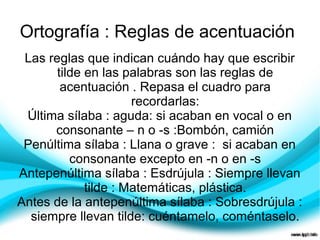 Ortografía : Reglas de acentuación
 Las reglas que indican cuándo hay que escribir
       tilde en las palabras son las reglas de
        acentuación . Repasa el cuadro para
                      recordarlas:
 Última sílaba : aguda: si acaban en vocal o en
      consonante – n o -s :Bombón, camión
 Penúltima sílaba : Llana o grave : si acaban en
          consonante excepto en -n o en -s
Antepenúltima sílaba : Esdrújula : Siempre llevan
             tilde : Matemáticas, plástica.
Antes de la antepenúltima sílaba : Sobresdrújula :
  siempre llevan tilde: cuéntamelo, coméntaselo.
 