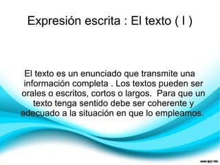 Expresión escrita : El texto ( l )



 El texto es un enunciado que transmite una
 información completa . Los textos pueden ser
orales o escritos, cortos o largos. Para que un
    texto tenga sentido debe ser coherente y
adecuado a la situación en que lo empleamos.
 