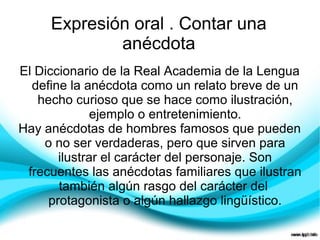 Expresión oral . Contar una
             anécdota
El Diccionario de la Real Academia de la Lengua
  define la anécdota como un relato breve de un
   hecho curioso que se hace como ilustración,
              ejemplo o entretenimiento.
Hay anécdotas de hombres famosos que pueden
    o no ser verdaderas, pero que sirven para
       ilustrar el carácter del personaje. Son
 frecuentes las anécdotas familiares que ilustran
       también algún rasgo del carácter del
     protagonista o algún hallazgo lingüístico.
 