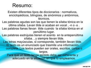 Resumo:
    Existen diferentes tipos de diccionarios : normativos,
     enciclopédicos, bilingües, de sinónimos y antónimos,
                             técnicos.
Las palabras agudas son las que tienen la sílaba tónica en la
     última sílaba. Levan tilde si acaban en vocal , -n o -s .
Las palabras llanas llevan tilde cuando la sílaba tónica en el
                         penúltimo lugar.
Las palabras esdrújulas tienen el acento en la antepenúltima
                 sílaba. , y siempre llevan tilde.
 Las letras mayúsculas, si corresponde, también llevan tilde.
   El texto es un enunciado que trasmite una información
   completa. Los textos pueden ser orales, escritos, cortos o
                              largos.
    Para que un texto tenga sentido debe ser coherente y
         adecuado en la situación en que lo empleamos.
 