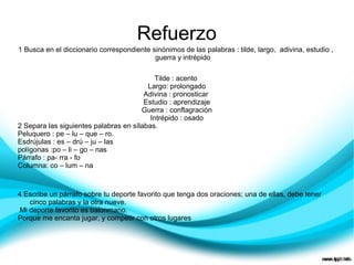 Refuerzo
1 Busca en el diccionario correspondiente sinónimos de las palabras : tilde, largo, adivina, estudio ,
                                           guerra y intrépido

                                            Tilde : acento
                                         Largo: prolongado
                                        Adivina : pronosticar
                                        Estudio : aprendizaje
                                       Guerra : conflagración
                                          Intrépido : osado
2 Separa las siguientes palabras en sílabas.
Peluquero : pe – lu – que – ro.
Esdrújulas : es – drú – ju – las
polígonas :po – li – go – nas
Párrafo : pa- rra - fo
Columna: co – lum – na



4 Escribe un párrafo sobre tu deporte favorito que tenga dos oraciones; una de ellas, debe tener
   cinco palabras y la otra nueve.
Mi deporte favorito es balonmano.
Porque me encanta jugar, y competir con otros lugares
 