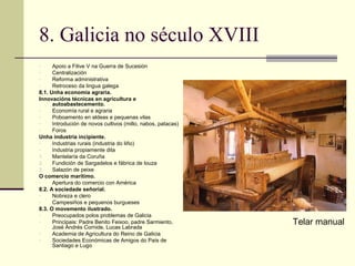 8. Galicia no século XVIII
-     Apoio a Filive V na Guerra de Sucesión
-     Centralización
-     Reforma administrativa
-     Retroceso da lingua galega
8.1. Unha economía agraria.
Innovacións técnicas en agricultura e
      autoabastecemento.
-     Economía rural e agraria
-     Poboamento en aldeas e pequenas vilas
-     Introdución de novos cultivos (millo, nabos, patacas)
-     Foros
Unha industria incipiente.
-     Industrias rurais (industria do liño)
-     Industria propiamente dita
1.    Mantelaría da Coruña
2.    Fundición de Sargadelos e fábrica de louza
3.    Salazón de peixe
O comercio marítimo.
-     Apertura do comercio con América
8.2. A sociedade señorial.
-     Nobreza e clero
-     Campesiños e pequenos burgueses
8.3. O movemento ilustrado.
-     Preocupados polos problemas de Galicia
-     Principais: Padre Benito Feixoo, padre Sarmiento,
      José Andrés Cornide, Lucas Labrada
                                                              Telar manual
-     Academia de Agricultura do Reino de Galicia
-     Sociedades Económicas de Amigos do País de
      Santiago e Lugo
 