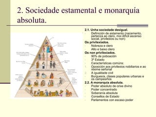 2. Sociedade estamental e monarquía
absoluta.
                   2.1. Unha sociedade desigual.
                   -    Definición de estamento (nacemento,
                        pertenza ao clero, moi difícil ascenso
                        social, privilexios ou non)
                   Os privilexiados.
                   -    Nobreza e clero
                   -    Alto e baixo clero
                   Os non privilexiados.
                   -    90% de poboación
                   -    3º Estado
                   -    Características comúns:
                   1.   Oposición aos privilexios nobiliarios e ao
                        réxime señorial
                   2.   A igualdade civil
                   -    Burguesía, clases populares urbanas e
                        os campesiños
                   2.2. A monarquía absoluta.
                   -    Poder absoluto de orixe divino
                   -    Poder concentrado
                   -    Soberanía absoluta
                   -    Consellos de Estado
                   -    Parlamentos con escaso poder
 