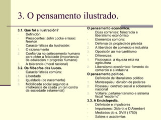 3. O pensamento ilustrado.
                                             O pensamento económico.
3.1. Que foi a ilustración?                  -     Dúas correntes: fisiocracia e
-     Definición                                   liberalismo económico
-     Precedentes: John Locke e Isaac        -     Elementos comúns:
      Newton
                                             1.    Defensa da propiedade privada
-     Características da ilustración:
                                             2.    A liberdade de comercio e industria
1.    O razonamento
                                             3.    Oposición ao mercantilismo
2.    Confianza no coñecemento humano
                                             -     Diferenzas:
      para obter a felicidade (importancia
      da educación = progreso humano)        1.    Fisiocracia: a riqueza esta na
3.    A tolerancia (moral racional)                agricultura
3.2. Os filósofos das Luces.                 2.    Liberalismo económico: fomento do
                                                   comercio e a industria
-     Características comúns:
                                             O pensamento político.
1.    Liberdade
                                             -     Definición de liberalismo político
2.    Igualdade (de nacemento)
                                             1.    Montesquieu: división de poderes
3.    Mobilidade social segundo a
      intelixencia de casda un (en contra    2.    Rosseau: contrato social e soberanía
      da sociedade estamental)                     nacional
                                             3.    Voltaire: parlamentarismo e sistema
                                                   fiscal “moderno”
                                             3.3. A Enciclopedia.
                                             -     Definición e impulsores
                                             -     Impulsores: Diderot e D’Alembert
                                             -     Mediados do s. XVIII (1750)
                                             -     Salóns e academias
 