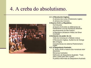4. A creba do absolutismo.
                  4.1. A Revolución Inglesa.
                  -    A cámara dos Lores (Parlamento inglés)
                  -    A cámara dos Comúns
                  A Guerra Civil e a República.
                  -    Os Estuardo
                  -    A Guerra Civil entre os defensores do
                       Parlamento e os da monarquía absoluta
                  -    Axustizamento do Rei Carlos I
                  -    A República (dictadura militar) de Oliver
                       Cromwell
                  A limitación do poder do rei.
                  -    Volta da monarquía o Hábeas corpus
                  -    II Revolución Inglesa, Guillerme de Orange
                  -    Bill of Rights
                  -    Características do sistema Parlamentario
                       Inglés
                  4.2. O Despotismo Ilustrado.
                  -    S. XVII e XVIII a maioría dos monarcas eran
                       absolutos
                  -    Monarcas ilustrados
                  -    Definición de Despotismo Ilustrado: “Todo
                       para o pobo pero sen o pobo”
                  -    A política reformista do Despotismo Ilustrado
 