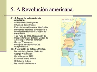 5. A Revolución americana.
5.1. A Guerra de Independencia
    americana.
-   As trece colonias inglesas
-   Influencia da ilustración
-   Enfrontamento Colonos e Metrópoles
-   Problemas das taxas e impostos e á
    non representación dos Colonos no
    Parlamento
-   4 de Xullo do 1776, Declaración de
    Independencia de Estados Unidos de
    América por Thomas Jefferson
-   George Washington
-   Principios de Declaración de
    Independencia
5.2. A formación de Estados Unidos.
-   Derrota de Inglaterra, Yorktown
-   George Washington
-   Constitución en 1787
-   Estado de forma federal
-   O Goberno federal
-   Declaración de Dereitos
 