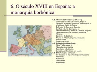 6. O século XVIII en España: a
monarquía borbónica
                   6.1. A Guerra de Sucesión (1701-1714)
                   -    Cambio de dinastía: Os borbóns, Filipe V
                   -    Oposición de Filipe V, potencias antifrancesas =
                        arquiduque Carlos de Austria
                   -    Definición de Guerra de Sucesión
                   -    Conflicto interno: Centralismo e
                        descentralización (Castela vs Coroa de Aragón)
                   -    Desenvolvemento do conflicto: Batalla de
                        Almansa
                   -    Oposición de Cataluña
                   -    Triunfo de Filipe V, en parte por causas
                        internacionais
                   -    Tratado de Utrech
                   6.2. O absolutismo borbónico.
                   -    Filipe V e Fernando VI
                   -    Absolutismo centralista
                   -    Secretarios e Gabinetes
                   -    Cortes (só en Castela e sen poder)
                   6.3. O Uniformismo territorial.
                   -    Os Decretos de Nova Planta (uniformización)
                   -    Provincias
                   -    Audiencias
                   -    Corrixidores
                   -    Intendentes
 
