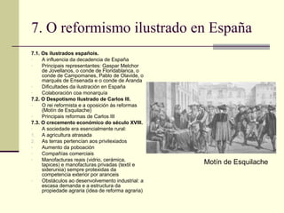 7. O reformismo ilustrado en España
7.1. Os ilustrados españois.
-    A influencia da decadencia de España
-    Principais representantes: Gaspar Melchor
     de Jovellanos, o conde de Floridablanca, o
     conde de Campomanes, Pablo de Olavide, o
     marqués de Ensenada e o conde de Aranda
-    Dificultades da ilustración en España
-    Colaboración coa monarquía
7.2. O Despotismo Ilustrado de Carlos III.
-    O rei reformista e a oposición ás reformas
     (Motín de Esquilache)
-    Principais reformas de Carlos III
7.3. O crecemento económico do século XVIII.
-    A sociedade era esencialmente rural:
1. A agricultura atrasada
2. As terras pertencían aos privilexiados
-    Aumento da poboación
-    Compañías comerciais
-    Manofacturas reais (vidrio, cerámica,
     tapices) e manofacturas privadas (textil e     Motín de Esquilache
     siderurxia) sempre protexidas da
     competencia exterior por aranceis
-    Obstáculos ao desenvolvemento industrial: a
     escasa demanda e a estructura da
     propiedade agraria (idea de reforma agraria)
 