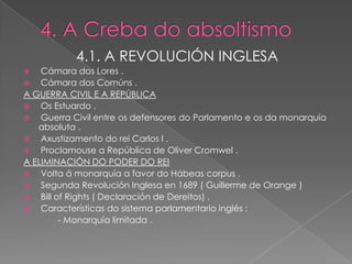 4.1. A REVOLUCIÓN INGLESA
   Cámara dos Lores .
   Cámara dos Comúns .
A GUERRA CIVIL E A REPÚBLICA
   Os Estuardo .
   Guerra Civil entre os defensores do Parlamento e os da monarquía
   absoluta .
   Axustizamento do rei Carlos I .
   Proclamouse a República de Oliver Cromwel .
A ELIMINACIÓN DO PODER DO REI
   Volta á monarquía a favor do Hábeas corpus .
   Segunda Revolución Inglesa en 1689 ( Guillerme de Orange )
   Bill of Rights ( Declaración de Dereitos) .
   Características do sistema parlamentario inglés :
          - Monarquía limitada .
 
