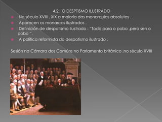 4.2. O DESPTISMO ILUSTRADO
   No século XVIII , XIX a maioría das monarquías absolutas .
   Aparecen os monarcas ilustrados .
   Definición de despotismo ilustrado : “Todo para o pobo ,pero sen o
    pobo “.
   A política reformista do despotismo ilustrado .

Sesión na Cámara dos Comúns no Parlamento británico ,no século XVIII
 