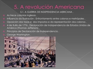5.1. A GUERRA DE INDEPENDENCIA MERICANA .
   As trece colonias inglesas .
   Influencia da ilustración : Enfrontamento entre colonos e metrópoles .
   Oposición das tasas e dos impostos e da representación dos colonos .
   4 de Xullo de 1776 , Declaración de Indapendencia de Estados Unidos de
    América (Thomas Jefferson) .
   Principios de Declaración de Independencia .
   George Washington .
 