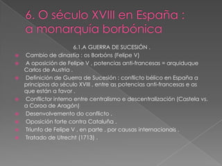 6.1.A GUERRA DE SUCESIÓN .
   Cambio de dinastía : os Borbóns (Felipe V)
   A oposición de Felipe V , potencias anti-francesas = arquiduque
    Carlos de Austria .
   Definición de Guerra de Sucesión : conflicto bélico en España a
    principios do século XVIII , entre as potencias anti-francesas e as
    que están a favor .
   Conflictor interno entre centralismo e descentralización (Castela vs.
    a Coroa de Aragón)
   Desenvolvemento do conflicto .
   Oposición forte contra Cataluña .
   Triunfo de Felipe V , en parte , por causas internacionais .
   Tratado de Utrecht (1713) .
 