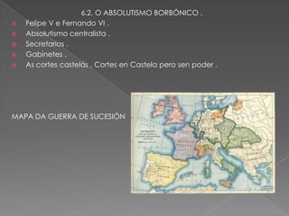 6.2. O ABSOLUTISMO BORBÓNICO .
   Felipe V e Fernando VI .
   Absolutismo centralista .
   Secretarios .
   Gabinetes .
   As cortes castelás , Cortes en Castela pero sen poder .




MAPA DA GUERRA DE SUCESIÓN
 