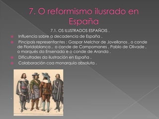7.1. OS ILUSTRADOS ESPAÑOIS .
   Influencia sobre a decadencia de España .
   Pincipais representantes : Gaspar Melchor de Jovellanos , o conde
    de Floridablanca , o conde de Campomanes , Pablo de Olivade ,
    o marqués da Ensenada e o conde de Aranda .
   Dificultades da ilustración en España .
   Colaboración coa monarquía absoluta .




.
 