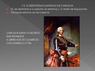 7.2. O DESPOTISMO ILUSTRADO DE CARLOS III .
   O rei reformista e a opsición ás reformas ( O Motín de Esquiache)
   Principais reforma do rei Carlos III .




CARLOS III ASINA O DECRETO
QUE ESTABLECE
A LIBERDADE DE COMERCIO
CON ÁMERICA (1778)
 