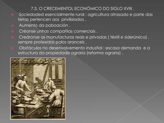 7.3. O CRECEMENTOL ECONÓMICO DO SIGLO XVIII .
    Sociedaded esencialmente rural : agricultura atrasada e parte das
    terras pertencen aos privilixiados .
    Aumento da poboación .
    Créanse unhas compañías comerciais .
    Creáronse as manufacturas reais e privadas ( téxtil e siderúrxica) ,
    sempre protexidas polos aranceis .
    Obstáculos no desenvolvemento industial : escasa demanda e a
    estructura da propiedade agraria (reforma agraria) .
 