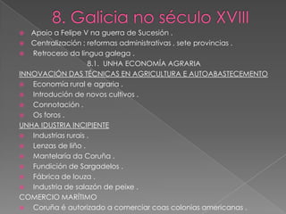   Apoio a Felipe V na guerra de Sucesión .
 Centralización ; reformas administrativas , sete provincias .
  Retroceso da lingua galega .
                     8.1. UNHA ECONOMÍA AGRARIA
INNOVACIÓN DAS TÉCNICAS EN AGRICULTURA E AUTOABASTECEMENTO
  Economía rural e agraria .
  Introdución de novos cultivos .
  Connotación .
  Os foros .
UNHA IDUSTRIA INCIPIENTE
  Industrias rurais .
  Lenzas de liño .
  Mantelaría da Coruña .
  Fundición de Sargadelos .
  Fábrica de louza .
  Industria de salazón de peixe .
COMERCIO MARÍTIMO
  Coruña é autorizado a comerciar coas colonias americanas .
 