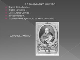 8.3. O MOVEMENTO ILUSTRADO
   Padre Benito Feixoo .
   Padre Sarmiento .
   José Andrés Cornide .
   Lucas Labrada .
   Academia de Agricultura do Reino de Galicia .




    EL PADRE SARMIENTO
 