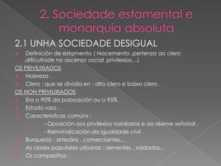 2.1 UNHA SOCIEDADE DESIGUAL
   Definición de estamento ( Nacemento ,pertenza ao clero
   ,dificultade no ascenso social ,privilexios…)
OS PRIVILIXIADOS
   Nobreza .
   Clero : que se dividía en : alto clero e baixo clero .
OS NON PRIVILIXIADOS
   Era o 90% da poboación ou o 95% .
   Estado raso .
   Características comúns :
            - Oposición aos privilexios nobiliarios e ao réxime señorial .
            - Reinvindicación da igualdade civil .
   Burquesía : artesáns , comerciantes…
   As clases populares urbanas : serventes , soldados…
   Os campesiños .
 