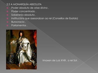2.2 A MONARQUÍA ABSOLUTA
   Poder absoluto de orixe divino .
   Poder concentrado .
   Soberanía absoluta .
   Institucións que asesoraban ao rei (Consellos de Esatdo)
   Burocracia .
   Parlamentos .




                              Imaxen de Luís XVIII , o rei Sol .
 