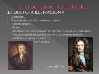 3.1 QUE FOI A ILUSTRACIÓN ?
   Definición .
   Precedentes : John Locke e Isaac Newton .
   Características :
    - Razón .
    - Confianza no coñecemento do humano para obter a felicidade .
    - Importancia da educación que leva ao progreso humano .
    - Atolerancia ,moral racional .
                      JOHN LOCKE




                              ISAAC NEWTON
 