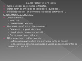 3.2. OS FILÓSOFOS DAS LUCES
  Características comúns destes filósofos .
  Defenderon os principios de liberdade e igualdade .
  Mobilidade social ( en contra da sociedade estamental ) .
O PENSAMENTO ECONÓMICO
 Dúas correntes :
    - Fisiocracia .
    - Liberalismo económico .
  Elementos comúns das dúas correntes :
    - Defensa da propiedade privada .
    - Liberdade de comercio e industria .
    - Oposición ao mercantilismo .
  Diferencias entre as dúas correntes :
    - Na fisocracia a agricultura era a principal fonte de riqueza .
    - No liberalismo económico a riqueza é variada e son importantes os
   comercio e a industria .
 
