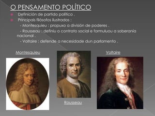 O PENSAMENTO POLÍTICO
 Definición de partido político .
 Principais filósofos ilustrados :
   - Montesquieu : propuxo a división de poderes .
   - Rousseau : definiu o contrato social e formuluou a soberanía
  nacional .
   - Voltaire : defende a necesidade dun parlamento .

    Montesquieu                                  Voltaire




                           Rousseau
 