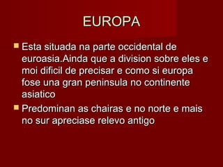 EUROPA
 Esta situada na parte occidental de
  euroasia.Ainda que a division sobre eles e
  moi dificil de precisar e como si europa
  fose una gran peninsula no continente
  asiatico
 Predominan as chairas e no norte e mais
  no sur apreciase relevo antigo
 