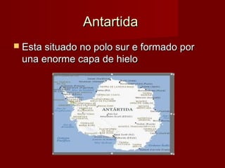 Antartida
 Esta situado no polo sur e formado por
 una enorme capa de hielo
 