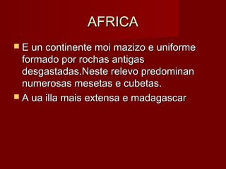 AFRICA
 E un continente moi mazizo e uniforme
  formado por rochas antigas
  desgastadas.Neste relevo predominan
  numerosas mesetas e cubetas.
 A ua illa mais extensa e madagascar
 