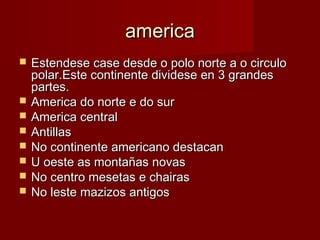 america
   Estendese case desde o polo norte a o circulo
    polar.Este continente dividese en 3 grandes
    partes.
   America do norte e do sur
   America central
   Antillas
   No continente americano destacan
   U oeste as montañas novas
   No centro mesetas e chairas
   No leste mazizos antigos
 