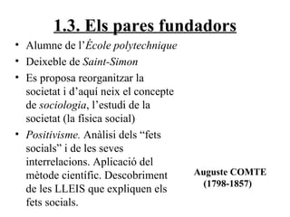 1.3. Els pares fundadors Alumne de l’ École polytechnique Deixeble de  Saint-Simon Es proposa reorganitzar la societat i d’aquí neix el concepte de  sociologia , l’estudi de la societat (la física social) Positivisme.  Anàlisi dels “fets socials” i de les seves interrelacions. Aplicació del mètode científic. Descobriment de les LLEIS que expliquen els fets socials. Auguste COMTE (1798-1857) 