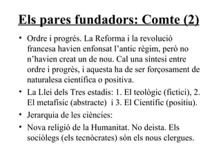 Els pares fundadors: Comte (2) Ordre i progrés. La Reforma i la revolució francesa havien enfonsat l’antic règim, però no n’havien creat un de nou. Cal una síntesi entre ordre i progrès, i aquesta ha de ser forçosament de naturalesa científica o positiva. La Llei dels Tres estadis: 1. El teològic (fictici), 2. El metafísic (abstracte)  i 3. El Científic (positiu). Jerarquia de les ciències:  Nova religió de la Humanitat. No deista. Els sociòlegs (els tecnòcrates) són els nous clergues.  