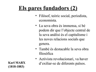 Els pares fundadors (2) Filòsof, teòric social, periodista, economista.  La seva obra és immensa, si bé podem dir que l’objecte central de la seva anàlisi és el capitalisme i les noves relacions socials que genera. També és destacable la seva obra filosòfica  Activista revolucionari, va haver d’exiliar-se de diferents països. Karl MARX (1818-1883) 